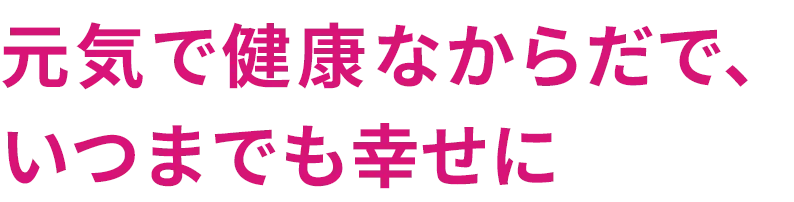 元気で健康なからだで、いつまでも幸せに