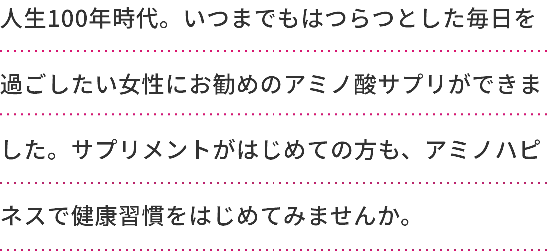 人生100年時代。いつまでもはつらつとした毎日を過ごしたい女性にお勧めのアミノ酸サプリができました。サプリメントがはじめての方も、アミノハピネスで健康習慣をはじめてみませんか。