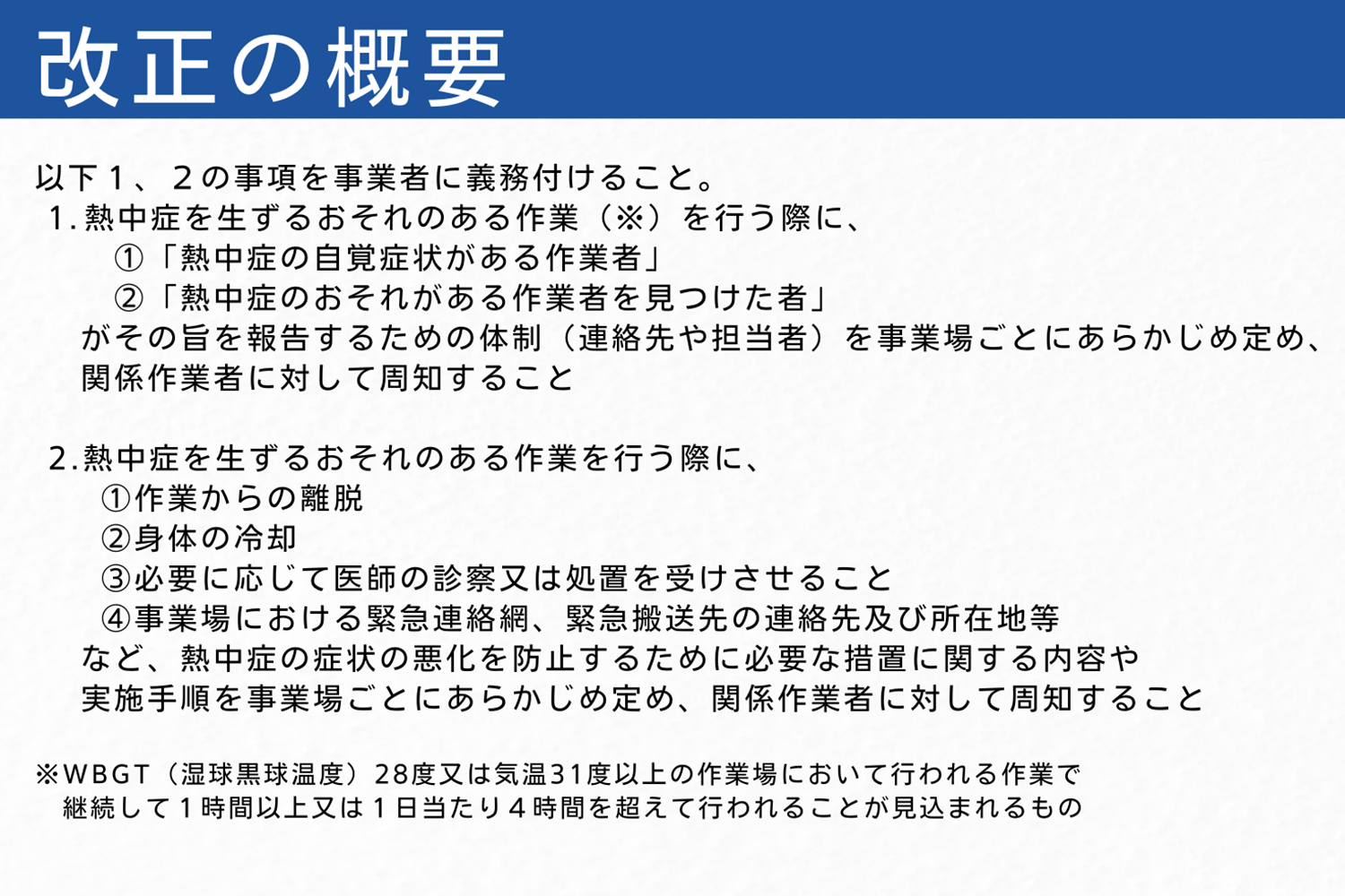 改正の概要　以下１、２の事項を事業者に義務付けること。 １ 熱中症を生ずるおそれのある作業（※）を行う際に、 ①「熱中症の自覚症状がある作業者」 ②「熱中症のおそれがある作業者を見つけた者」 がその旨を報告するための体制（連絡先や担当者）を事業場ごとにあらかじめ定め、関係作業者に対して 周知すること ２ 熱中症を生ずるおそれのある作業を行う際に、 ①作業からの離脱 ②身体の冷却 ③必要に応じて医師の診察又は処置を受けさせること ④事業場における緊急連絡網、緊急搬送先の連絡先及び所在地等 など、熱中症の症状の悪化を防止するために必要な措置に関する内容や実施手順を事業場ごとにあらかじ め定め、関係作業者に対して周知すること ※ WBGT（湿球黒球温度）28度又は気温31度以上の作業場において行われる作業で、継続して１時間以上又は１日当たり４時間を 超えて行われることが見込まれるもの