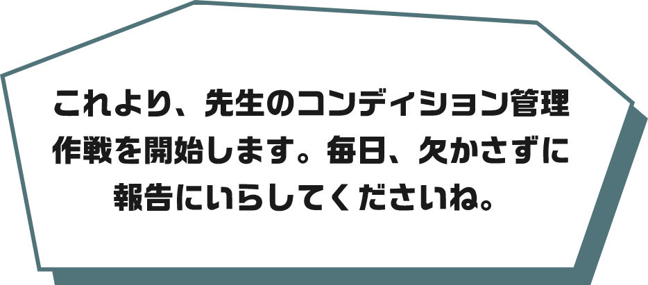 これより、先生のコンディション管理作戦を開始します。毎日、欠かさずに報告にいらしてくださいね。